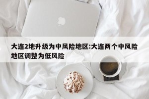 大连2地升级为中风险地区:大连两个中风险地区调整为低风险