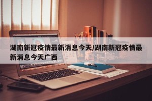 湖南新冠疫情最新消息今天/湖南新冠疫情最新消息今天广西