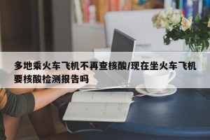 多地乘火车飞机不再查核酸/现在坐火车飞机要核酸检测报告吗