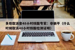 多地取消查48小时核酸专家：非躺平（什么时候取消48小时核酸检测证明）