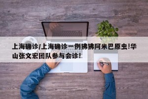 上海确诊/上海确诊一例狒狒阿米巴原虫!华山张文宏团队参与会诊!