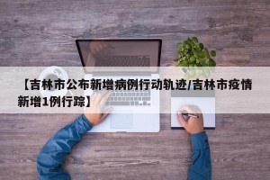 【吉林市公布新增病例行动轨迹/吉林市疫情新增1例行踪】