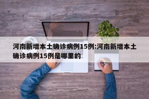 河南新增本土确诊病例15例:河南新增本土确诊病例15例是哪里的