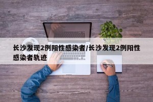 长沙发现2例阳性感染者/长沙发现2例阳性感染者轨迹