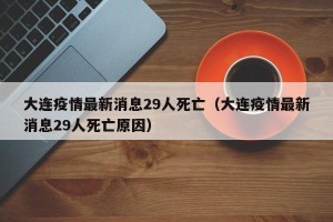 大连疫情最新消息29人死亡（大连疫情最新消息29人死亡原因）