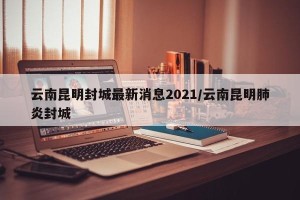 云南昆明封城最新消息2021/云南昆明肺炎封城