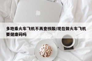 多地乘火车飞机不再查核酸/现在做火车飞机要健康码吗