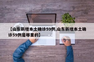 【山东新增本土确诊59例,山东新增本土确诊59例是哪里的】