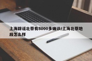 上海辟谣北蔡有8000多确诊/上海北蔡地段怎么样