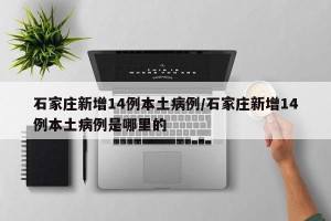 石家庄新增14例本土病例/石家庄新增14例本土病例是哪里的