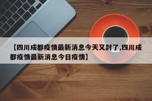 【四川成都疫情最新消息今天又封了,四川成都疫情最新消息今日疫情】