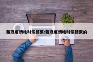 新冠疫情啥时候结束:新冠疫情啥时候结束的