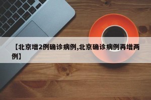 【北京增2例确诊病例,北京确诊病例再增两例】