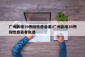 广州新增39例阳性感染者/广州新增39例阳性感染者轨迹