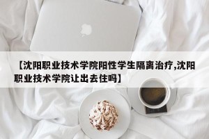 【沈阳职业技术学院阳性学生隔离治疗,沈阳职业技术学院让出去住吗】