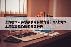 上海确诊夫妻感染病毒株型为德尔塔:上海本土病例溯源染德尔塔变异株