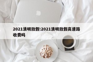 2021清明放假:2021清明放假高速路收费吗