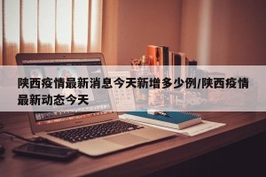 陕西疫情最新消息今天新增多少例/陕西疫情最新动态今天