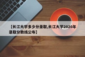 【长江大学多少分录取,长江大学2020年录取分数线公布】