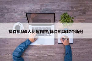 禄口机场9人新冠阳性/禄口机场17个新冠