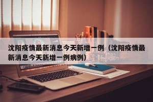沈阳疫情最新消息今天新增一例（沈阳疫情最新消息今天新增一例病例）