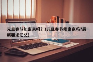 元旦春节能离京吗?（元旦春节能离京吗?最新要求汇总）