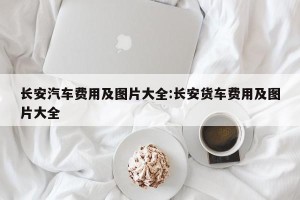 长安汽车费用及图片大全:长安货车费用及图片大全