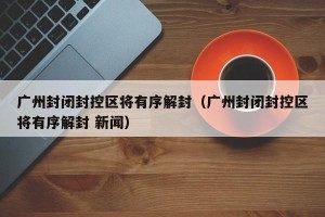 广州封闭封控区将有序解封（广州封闭封控区将有序解封 新闻）