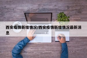 西安疫情新增情况/西安疫情新增情况最新消息