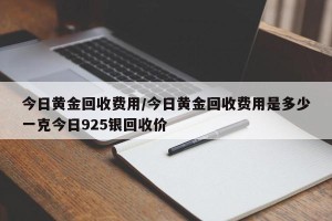 今日黄金回收费用/今日黄金回收费用是多少一克今日925银回收价
