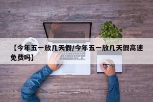 【今年五一放几天假/今年五一放几天假高速免费吗】