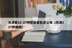 天津第21-27例感染者轨迹公布（天津127例病例）