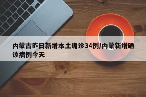内蒙古昨日新增本土确诊34例/内蒙新增确诊病例今天