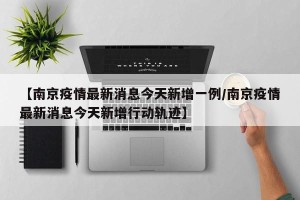 【南京疫情最新消息今天新增一例/南京疫情最新消息今天新增行动轨迹】