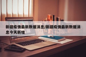 新疆疫情最新数据消息/新疆疫情最新数据消息今天新增