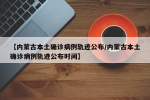 【内蒙古本土确诊病例轨迹公布/内蒙古本土确诊病例轨迹公布时间】