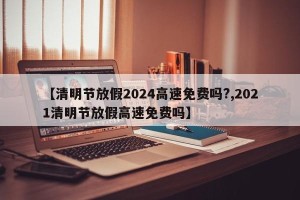 【清明节放假2024高速免费吗?,2021清明节放假高速免费吗】
