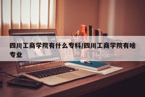 四川工商学院有什么专科/四川工商学院有啥专业
