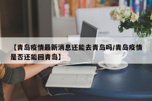 【青岛疫情最新消息还能去青岛吗/青岛疫情是否还能回青岛】