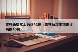 吉林新增本土确诊42例（吉林新增本地确诊病例43例）