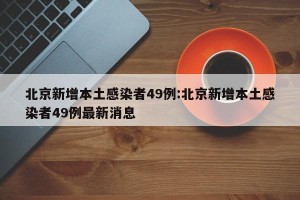 北京新增本土感染者49例:北京新增本土感染者49例最新消息