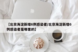 【北京海淀新增6例感染者/北京海淀新增6例感染者是哪里的】