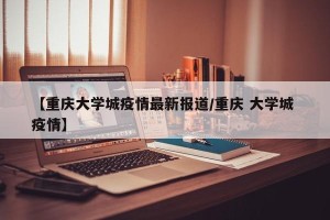 【重庆大学城疫情最新报道/重庆 大学城 疫情】