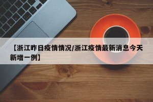 【浙江昨日疫情情况/浙江疫情最新消息今天新增一例】