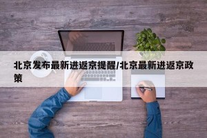 北京发布最新进返京提醒/北京最新进返京政策