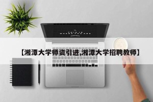 【湘潭大学师资引进,湘潭大学招聘教师】