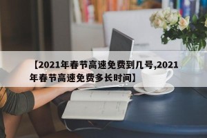 【2021年春节高速免费到几号,2021年春节高速免费多长时间】