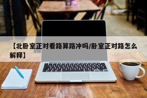 【北卧室正对看路算路冲吗/卧室正对路怎么解释】