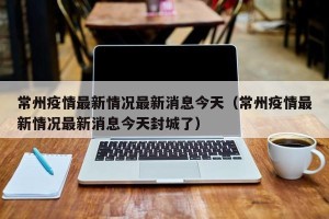 常州疫情最新情况最新消息今天（常州疫情最新情况最新消息今天封城了）