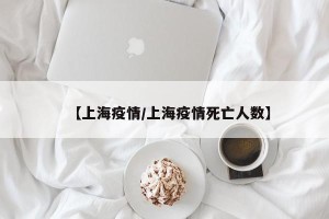 【上海疫情/上海疫情死亡人数】